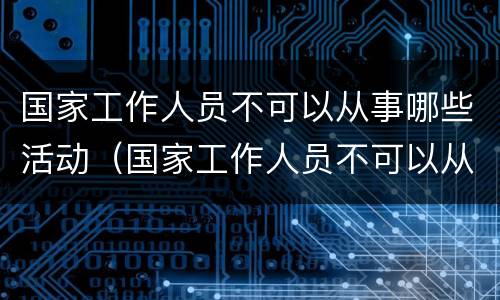 国家工作人员不可以从事哪些活动（国家工作人员不可以从事哪些活动呢）