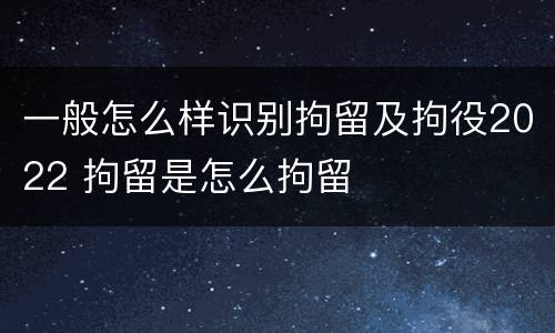 一般怎么样识别拘留及拘役2022 拘留是怎么拘留