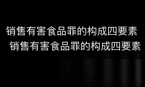 销售有害食品罪的构成四要素 销售有害食品罪的构成四要素包括