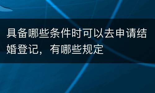 具备哪些条件时可以去申请结婚登记，有哪些规定