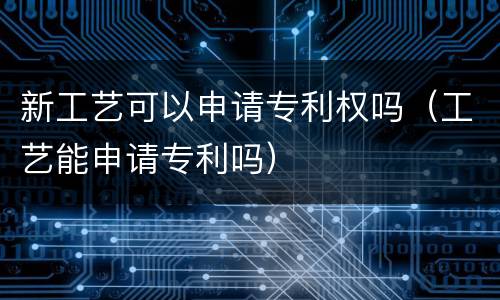 新工艺可以申请专利权吗（工艺能申请专利吗）