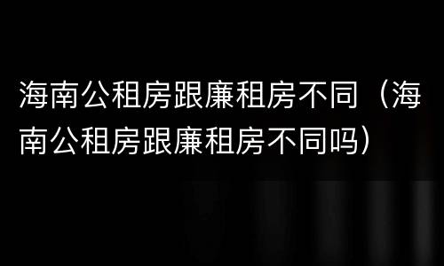 海南公租房跟廉租房不同（海南公租房跟廉租房不同吗）
