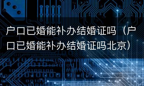 户口已婚能补办结婚证吗（户口已婚能补办结婚证吗北京）