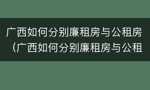 广西如何分别廉租房与公租房（广西如何分别廉租房与公租房呢）