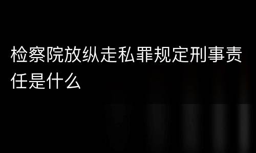 检察院放纵走私罪规定刑事责任是什么