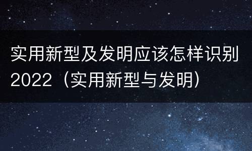 实用新型及发明应该怎样识别2022（实用新型与发明）