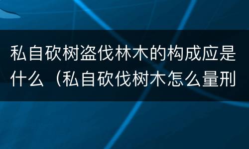 私自砍树盗伐林木的构成应是什么（私自砍伐树木怎么量刑）