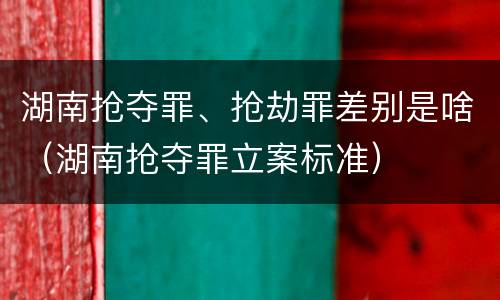 湖南抢夺罪、抢劫罪差别是啥（湖南抢夺罪立案标准）