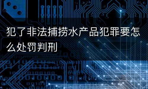 犯了非法捕捞水产品犯罪要怎么处罚判刑