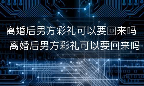 离婚后男方彩礼可以要回来吗 离婚后男方彩礼可以要回来吗知乎
