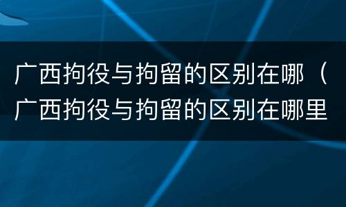 广西拘役与拘留的区别在哪（广西拘役与拘留的区别在哪里）
