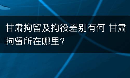 甘肃拘留及拘役差别有何 甘肃拘留所在哪里?