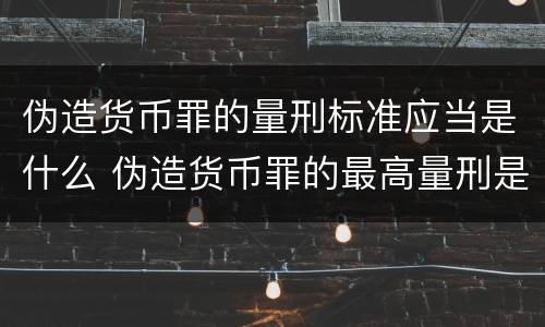 伪造货币罪的量刑标准应当是什么 伪造货币罪的最高量刑是(