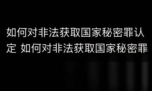 如何对非法获取国家秘密罪认定 如何对非法获取国家秘密罪认定证明