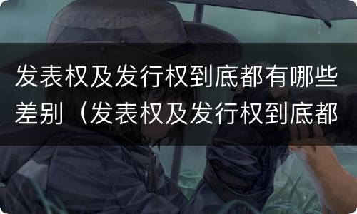 发表权及发行权到底都有哪些差别（发表权及发行权到底都有哪些差别和权利）