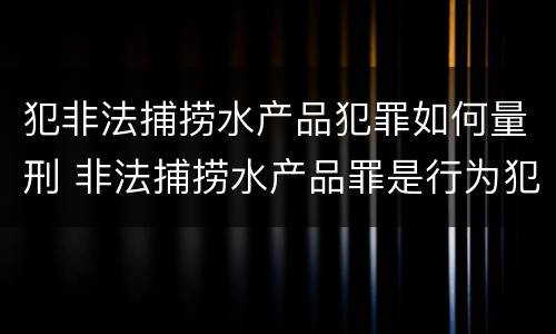犯非法捕捞水产品犯罪如何量刑 非法捕捞水产品罪是行为犯吗