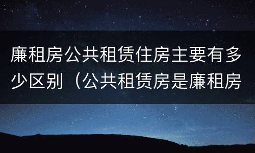 廉租房公共租赁住房主要有多少区别（公共租赁房是廉租房吗）