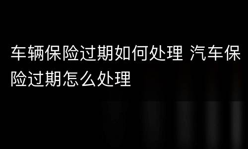 车辆保险过期如何处理 汽车保险过期怎么处理