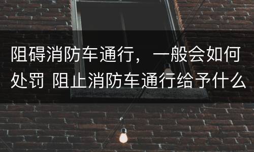 阻碍消防车通行，一般会如何处罚 阻止消防车通行给予什么处罚