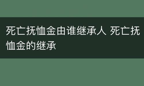 死亡抚恤金由谁继承人 死亡抚恤金的继承