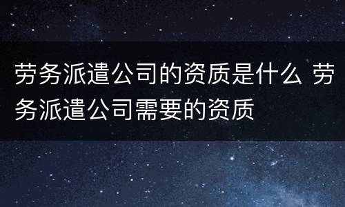 劳务派遣公司的资质是什么 劳务派遣公司需要的资质