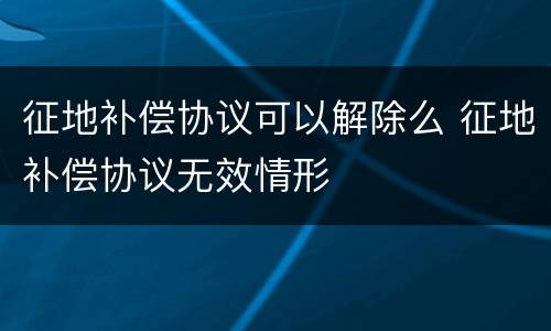 征地补偿协议可以解除么 征地补偿协议无效情形