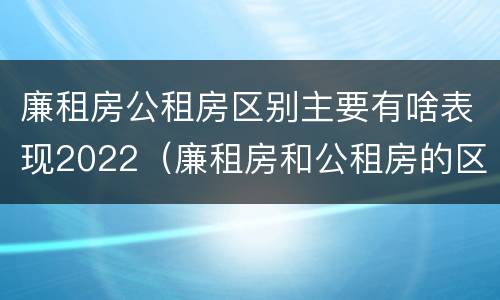 廉租房公租房区别主要有啥表现2022（廉租房和公租房的区别到底是什么）