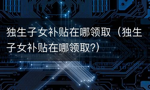 独生子女补贴在哪领取（独生子女补贴在哪领取?）