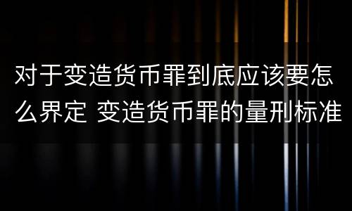 对于变造货币罪到底应该要怎么界定 变造货币罪的量刑标准