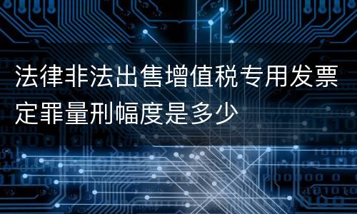 法律非法出售增值税专用发票定罪量刑幅度是多少