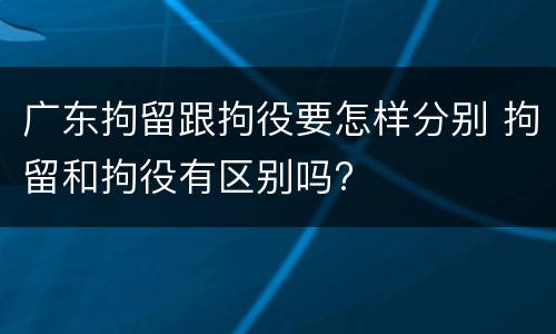 广东拘留跟拘役要怎样分别 拘留和拘役有区别吗?