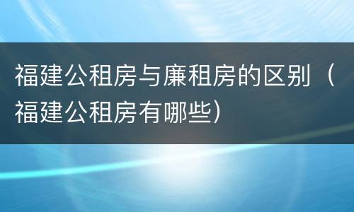 福建公租房与廉租房的区别（福建公租房有哪些）
