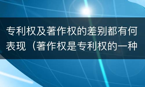 专利权及著作权的差别都有何表现（著作权是专利权的一种吗）