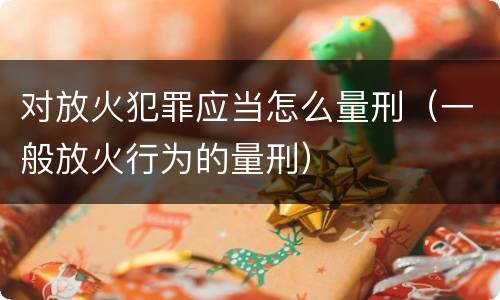 对放火犯罪应当怎么量刑（一般放火行为的量刑）