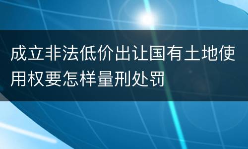 成立非法低价出让国有土地使用权要怎样量刑处罚