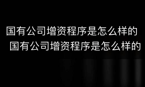 国有公司增资程序是怎么样的 国有公司增资程序是怎么样的呢
