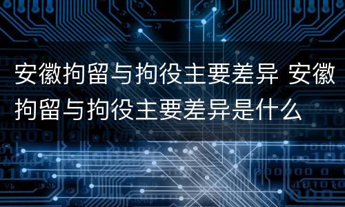 安徽拘留与拘役主要差异 安徽拘留与拘役主要差异是什么