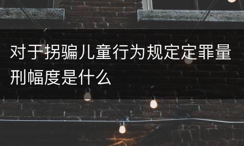 对于拐骗儿童行为规定定罪量刑幅度是什么