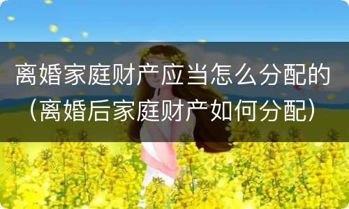 离婚家庭财产应当怎么分配的（离婚后家庭财产如何分配）