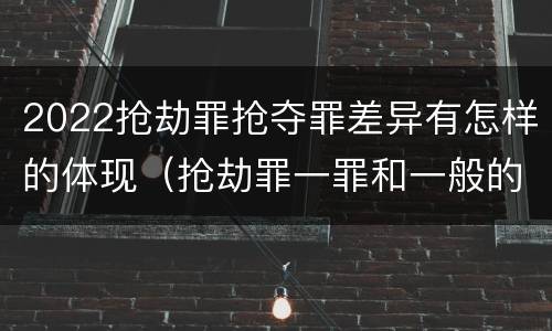 2022抢劫罪抢夺罪差异有怎样的体现（抢劫罪一罪和一般的抢劫罪）