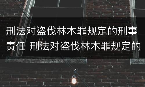 刑法对盗伐林木罪规定的刑事责任 刑法对盗伐林木罪规定的刑事责任有哪些