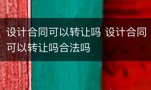 设计合同可以转让吗 设计合同可以转让吗合法吗