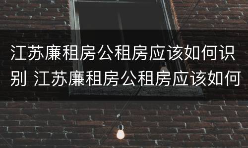 江苏廉租房公租房应该如何识别 江苏廉租房公租房应该如何识别真假