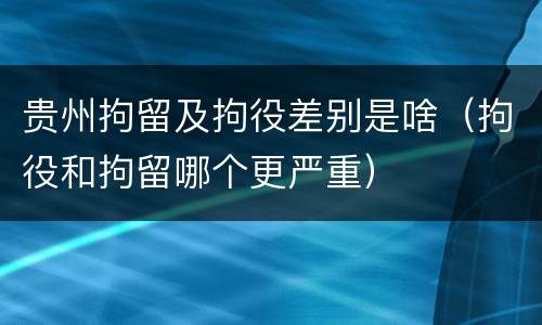 贵州拘留及拘役差别是啥（拘役和拘留哪个更严重）