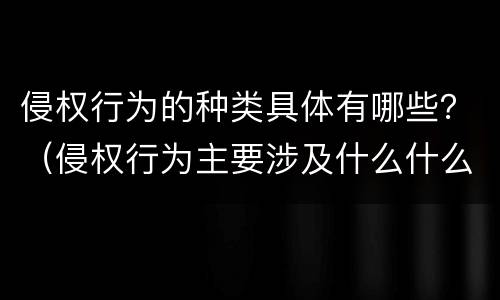 侵权行为的种类具体有哪些？（侵权行为主要涉及什么什么和什么）