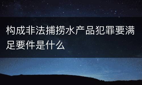 构成非法捕捞水产品犯罪要满足要件是什么