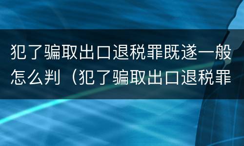 犯了骗取出口退税罪既遂一般怎么判（犯了骗取出口退税罪既遂一般怎么判决）