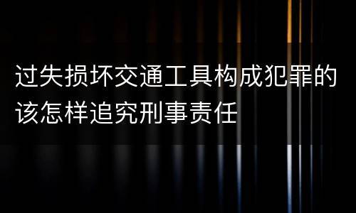 过失损坏交通工具构成犯罪的该怎样追究刑事责任