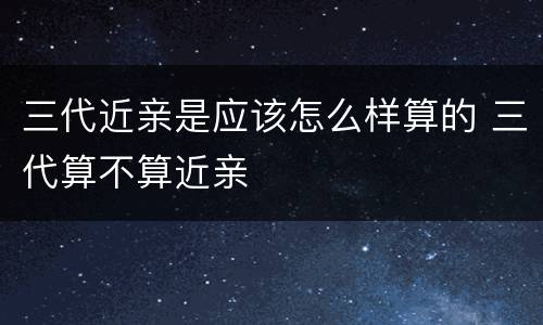 三代近亲是应该怎么样算的 三代算不算近亲