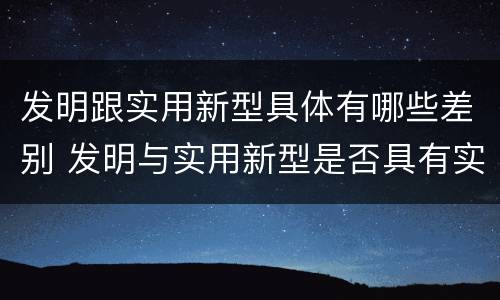 发明跟实用新型具体有哪些差别 发明与实用新型是否具有实用性